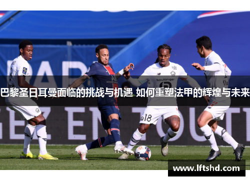 巴黎圣日耳曼面临的挑战与机遇 如何重塑法甲的辉煌与未来